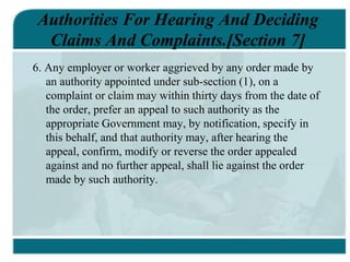 Authorities For Hearing And Deciding
Claims And Complaints.[Section 7]
6. Any employer or worker aggrieved by any order made by
an authority appointed under sub-section (1), on a
complaint or claim may within thirty days from the date of
the order, prefer an appeal to such authority as the
appropriate Government may, by notification, specify in
this behalf, and that authority may, after hearing the
appeal, confirm, modify or reverse the order appealed
against and no further appeal, shall lie against the order
made by such authority.
 