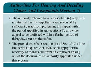 Authorities For Hearing And Deciding
Claims And Complaints.[Section 7]
7. The authority referred to in sub-section (6) may, if it
is satisfied that the appellant was prevented by
sufficient cause from preferring the appeal within
the period specified in sub-section (6), allow the
appeal to be preferred within a further period of
thirty days but not thereafter.
8. The provisions of sub-section (1) of Sec. 33-C of the
Industrial Disputes Act, 1947 shall apply for the
recovery of monies due from an employer arising
out of the decision of an authority appointed under
this section.
 