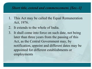 Short title, extend and commencement. [Sec.-1]
1. This Act may be called the Equal Remuneration
Act, 1976.
2. It extends to the whole of India.
3. It shall come into force on such date, not being
later than three years from the passing of this
Act, as the Central Government may, by
notification, appoint and different dates may be
appointed for different establishments or
employments
 