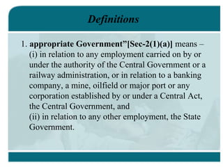 Definitions
1. appropriate Government”[Sec-2(1)(a)] means –
(i) in relation to any employment carried on by or
under the authority of the Central Government or a
railway administration, or in relation to a banking
company, a mine, oilfield or major port or any
corporation established by or under a Central Act,
the Central Government, and
(ii) in relation to any other employment, the State
Government.
 
