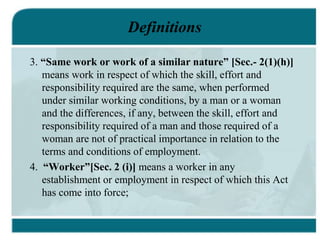 Definitions
3. “Same work or work of a similar nature” [Sec.- 2(1)(h)]
means work in respect of which the skill, effort and
responsibility required are the same, when performed
under similar working conditions, by a man or a woman
and the differences, if any, between the skill, effort and
responsibility required of a man and those required of a
woman are not of practical importance in relation to the
terms and conditions of employment.
4. “Worker”[Sec. 2 (i)] means a worker in any
establishment or employment in respect of which this Act
has come into force;
 