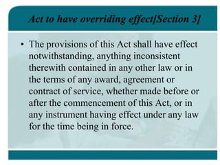 Act to have overriding effect[Section 3]
• The provisions of this Act shall have effect
notwithstanding, anything inconsistent
therewith contained in any other law or in
the terms of any award, agreement or
contract of service, whether made before or
after the commencement of this Act, or in
any instrument having effect under any law
for the time being in force.
 