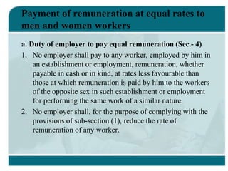 Payment of remuneration at equal rates to
men and women workers
a. Duty of employer to pay equal remuneration (Sec.- 4)
1. No employer shall pay to any worker, employed by him in
an establishment or employment, remuneration, whether
payable in cash or in kind, at rates less favourable than
those at which remuneration is paid by him to the workers
of the opposite sex in such establishment or employment
for performing the same work of a similar nature.
2. No employer shall, for the purpose of complying with the
provisions of sub-section (1), reduce the rate of
remuneration of any worker.
 
