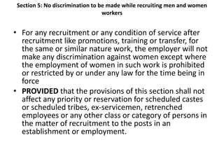 Section 5: No discrimination to be made while recruiting men and women
workers
• For any recruitment or any condition of service after
recruitment like promotions, training or transfer, for
the same or similar nature work, the employer will not
make any discrimination against women except where
the employment of women in such work is prohibited
or restricted by or under any law for the time being in
force
• PROVIDED that the provisions of this section shall not
affect any priority or reservation for scheduled castes
or scheduled tribes, ex-servicemen, retrenched
employees or any other class or category of persons in
the matter of recruitment to the posts in an
establishment or employment.
 
