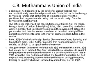 C.B. Muthamma v. Union of India
• a complaint had been filed by the petitioner stating that she had
unconstitutionally been denied promotion to Grade I of the Indian Foreign
Service and further that at the time of joining foreign service the
petitioner had to give an undertaking that she would resign from the
Services if she got married.
• The petitioner challenged the constitutionality of Rule 8(2) of the Indian
Foreign Service (Conduct & Discipline) Rules, 1961, according to which a
women member had to get permission from the government before she
got married and that the woman member can be asked to resign if her
domestic commitments came in the way of discharging her duties in the
service.
• Rule 18(4) of the Indian Foreign Service (Recruitment Cadre, Seniority and
Promotion) Rules, 1961, further provided that no married woman was
entitled as of right to be appointed to the service.
• The government undertook to delete Rule 8(2) and stated that Rule 18(4)
had already been deleted. The Court directed the respondents to appoint
the petitioner to the deserved seniority. It is pertinent to mention that in
1979 when this case had been decided, the Equal Remuneration Act had
no provisions protecting women from discrimination during promotion,
training or transfer which was included by amendment only in 1987.
 