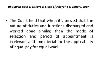 Bhagwan Dass & Others v. State of Haryana & Others, 1987
• The Court held that when it’s proved that the
nature of duties and functions discharged and
worked done similar, then the mode of
selection and period of appointment is
irrelevant and immaterial for the applicability
of equal pay for equal work.
 