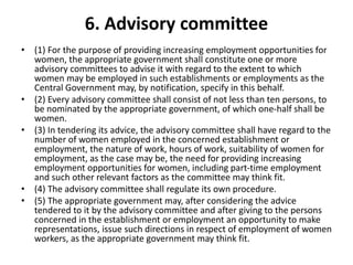 6. Advisory committee
• (1) For the purpose of providing increasing employment opportunities for
women, the appropriate government shall constitute one or more
advisory committees to advise it with regard to the extent to which
women may be employed in such establishments or employments as the
Central Government may, by notification, specify in this behalf.
• (2) Every advisory committee shall consist of not less than ten persons, to
be nominated by the appropriate government, of which one-half shall be
women.
• (3) In tendering its advice, the advisory committee shall have regard to the
number of women employed in the concerned establishment or
employment, the nature of work, hours of work, suitability of women for
employment, as the case may be, the need for providing increasing
employment opportunities for women, including part-time employment
and such other relevant factors as the committee may think fit.
• (4) The advisory committee shall regulate its own procedure.
• (5) The appropriate government may, after considering the advice
tendered to it by the advisory committee and after giving to the persons
concerned in the establishment or employment an opportunity to make
representations, issue such directions in respect of employment of women
workers, as the appropriate government may think fit.
 