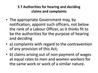 S 7 Authorities for hearing and deciding
claims and complaints
• The appropriate Government may, by
notification, appoint such officers, not below
the rank of a Labour Officer, as it thinks fit to
be the authorities for the purpose of hearing
and deciding
• a) complaints with regard to the contravention
of any provision of this Act;
• b) claims arising out of non-payment of wages
at equal rates to men and women workers for
the same work or work of a similar nature.
 