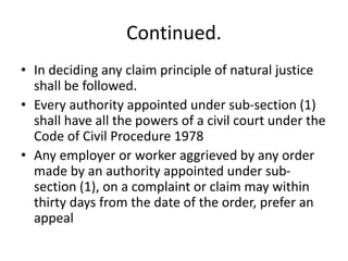 Continued.
• In deciding any claim principle of natural justice
shall be followed.
• Every authority appointed under sub-section (1)
shall have all the powers of a civil court under the
Code of Civil Procedure 1978
• Any employer or worker aggrieved by any order
made by an authority appointed under sub-
section (1), on a complaint or claim may within
thirty days from the date of the order, prefer an
appeal
 