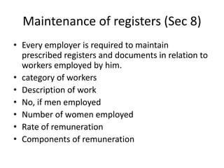 Maintenance of registers (Sec 8)
• Every employer is required to maintain
prescribed registers and documents in relation to
workers employed by him.
• category of workers
• Description of work
• No, if men employed
• Number of women employed
• Rate of remuneration
• Components of remuneration
 