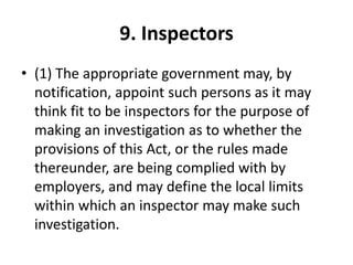 9. Inspectors
• (1) The appropriate government may, by
notification, appoint such persons as it may
think fit to be inspectors for the purpose of
making an investigation as to whether the
provisions of this Act, or the rules made
thereunder, are being complied with by
employers, and may define the local limits
within which an inspector may make such
investigation.
 