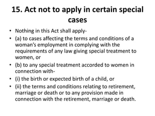15. Act not to apply in certain special
cases
• Nothing in this Act shall apply-
• (a) to cases affecting the terms and conditions of a
woman’s employment in complying with the
requirements of any law giving special treatment to
women, or
• (b) to any special treatment accorded to women in
connection with-
• (i) the birth or expected birth of a child, or
• (ii) the terms and conditions relating to retirement,
marriage or death or to any provision made in
connection with the retirement, marriage or death.
 