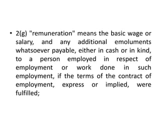 • 2(g) "remuneration" means the basic wage or
salary, and any additional emoluments
whatsoever payable, either in cash or in kind,
to a person employed in respect of
employment or work done in such
employment, if the terms of the contract of
employment, express or implied, were
fulfilled;
 