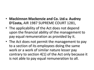 • Mackinnon Mackenzie and Co. Ltd.v. Audrey
D'Costa, AIR 1987 SUPREME COURT 1281,
• The applicability of the Act does not depend
upon the financial ability of the management to
pay equal remuneration as provided by it.
• The Act does not permit the management to pay
to a section of its employees doing the same
work or a work of similar nature lesser pay
contrary to section 4(1) of the Act only because it
is not able to pay equal remuneration to all.
 