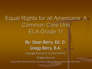 Equal Rights for all Americans: A
Common Core Unit
ELA Grade 11
By: Dean Berry, Ed. D.
Gregg Berry, B.A.
Copyright Protected © 2013 Dean R. Berry
All Rights Reserved
No part of this document may be reproduced without written permission from the author.
 