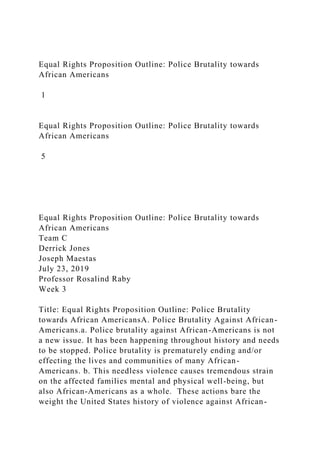 Equal Rights Proposition Outline: Police Brutality towards
African Americans
1
Equal Rights Proposition Outline: Police Brutality towards
African Americans
5
Equal Rights Proposition Outline: Police Brutality towards
African Americans
Team C
Derrick Jones
Joseph Maestas
July 23, 2019
Professor Rosalind Raby
Week 3
Title: Equal Rights Proposition Outline: Police Brutality
towards African AmericansA. Police Brutality Against African-
Americans.a. Police brutality against African-Americans is not
a new issue. It has been happening throughout history and needs
to be stopped. Police brutality is prematurely ending and/or
effecting the lives and communities of many African-
Americans. b. This needless violence causes tremendous strain
on the affected families mental and physical well-being, but
also African-Americans as a whole. These actions bare the
weight the United States history of violence against African-
 