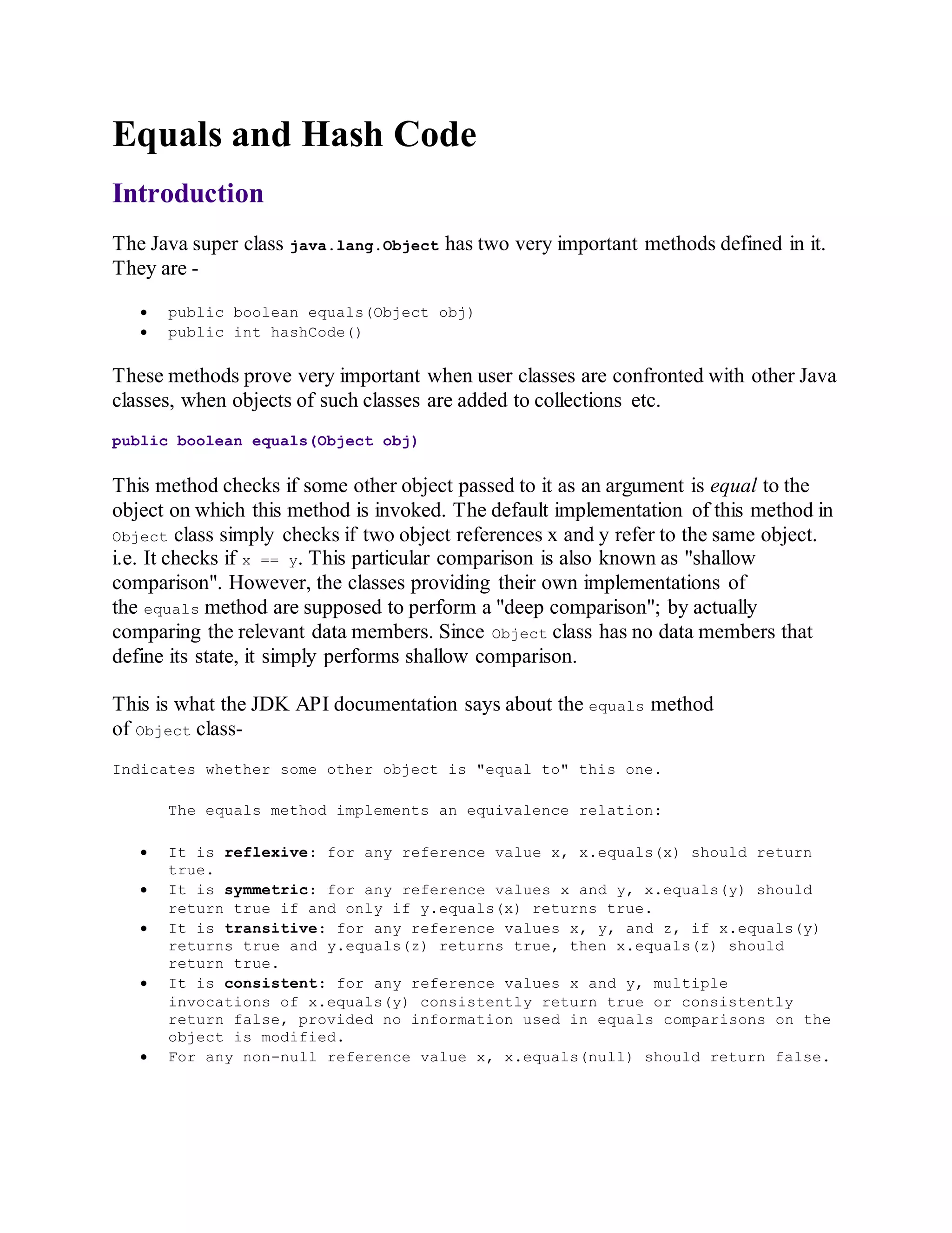 Equals and Hash Code
Introduction
The Java super class java.lang.Object has two very important methods defined in it.
They are -
 public boolean equals(Object obj)
 public int hashCode()
These methods prove very important when user classes are confronted with other Java
classes, when objects of such classes are added to collections etc.
public boolean equals(Object obj)
This method checks if some other object passed to it as an argument is equal to the
object on which this method is invoked. The default implementation of this method in
Object class simply checks if two object references x and y refer to the same object.
i.e. It checks if x == y. This particular comparison is also known as "shallow
comparison". However, the classes providing their own implementations of
the equals method are supposed to perform a "deep comparison"; by actually
comparing the relevant data members. Since Object class has no data members that
define its state, it simply performs shallow comparison.
This is what the JDK API documentation says about the equals method
of Object class-
Indicates whether some other object is "equal to" this one.
The equals method implements an equivalence relation:
 It is reflexive: for any reference value x, x.equals(x) should return
true.
 It is symmetric: for any reference values x and y, x.equals(y) should
return true if and only if y.equals(x) returns true.
 It is transitive: for any reference values x, y, and z, if x.equals(y)
returns true and y.equals(z) returns true, then x.equals(z) should
return true.
 It is consistent: for any reference values x and y, multiple
invocations of x.equals(y) consistently return true or consistently
return false, provided no information used in equals comparisons on the
object is modified.
 For any non-null reference value x, x.equals(null) should return false.
 