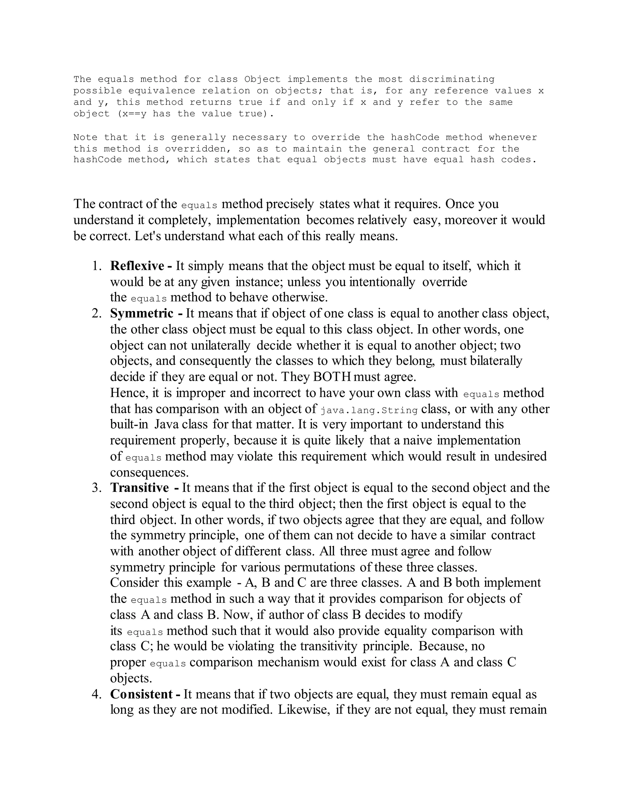 The equals method for class Object implements the most discriminating
possible equivalence relation on objects; that is, for any reference values x
and y, this method returns true if and only if x and y refer to the same
object (x==y has the value true).
Note that it is generally necessary to override the hashCode method whenever
this method is overridden, so as to maintain the general contract for the
hashCode method, which states that equal objects must have equal hash codes.
The contract of the equals method precisely states what it requires. Once you
understand it completely, implementation becomes relatively easy, moreover it would
be correct. Let's understand what each of this really means.
1. Reflexive - It simply means that the object must be equal to itself, which it
would be at any given instance; unless you intentionally override
the equals method to behave otherwise.
2. Symmetric - It means that if object of one class is equal to another class object,
the other class object must be equal to this class object. In other words, one
object can not unilaterally decide whether it is equal to another object; two
objects, and consequently the classes to which they belong, must bilaterally
decide if they are equal or not. They BOTH must agree.
Hence, it is improper and incorrect to have your own class with equals method
that has comparison with an object of java.lang.String class, or with any other
built-in Java class for that matter. It is very important to understand this
requirement properly, because it is quite likely that a naive implementation
of equals method may violate this requirement which would result in undesired
consequences.
3. Transitive - It means that if the first object is equal to the second object and the
second object is equal to the third object; then the first object is equal to the
third object. In other words, if two objects agree that they are equal, and follow
the symmetry principle, one of them can not decide to have a similar contract
with another object of different class. All three must agree and follow
symmetry principle for various permutations of these three classes.
Consider this example - A, B and C are three classes. A and B both implement
the equals method in such a way that it provides comparison for objects of
class A and class B. Now, if author of class B decides to modify
its equals method such that it would also provide equality comparison with
class C; he would be violating the transitivity principle. Because, no
proper equals comparison mechanism would exist for class A and class C
objects.
4. Consistent - It means that if two objects are equal, they must remain equal as
long as they are not modified. Likewise, if they are not equal, they must remain
 