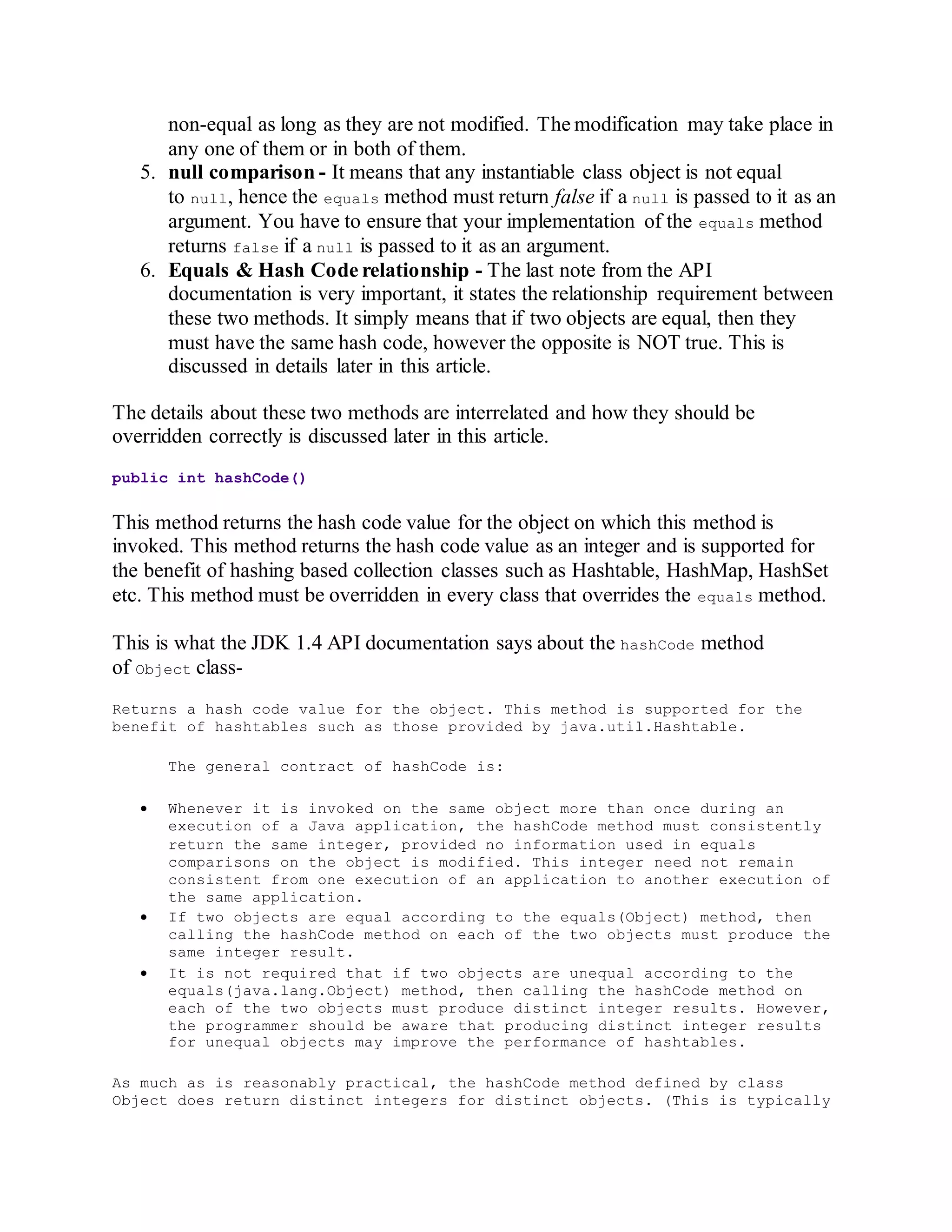 non-equal as long as they are not modified. The modification may take place in
any one of them or in both of them.
5. null comparison - It means that any instantiable class object is not equal
to null, hence the equals method must return false if a null is passed to it as an
argument. You have to ensure that your implementation of the equals method
returns false if a null is passed to it as an argument.
6. Equals & Hash Code relationship - The last note from the API
documentation is very important, it states the relationship requirement between
these two methods. It simply means that if two objects are equal, then they
must have the same hash code, however the opposite is NOT true. This is
discussed in details later in this article.
The details about these two methods are interrelated and how they should be
overridden correctly is discussed later in this article.
public int hashCode()
This method returns the hash code value for the object on which this method is
invoked. This method returns the hash code value as an integer and is supported for
the benefit of hashing based collection classes such as Hashtable, HashMap, HashSet
etc. This method must be overridden in every class that overrides the equals method.
This is what the JDK 1.4 API documentation says about the hashCode method
of Object class-
Returns a hash code value for the object. This method is supported for the
benefit of hashtables such as those provided by java.util.Hashtable.
The general contract of hashCode is:
 Whenever it is invoked on the same object more than once during an
execution of a Java application, the hashCode method must consistently
return the same integer, provided no information used in equals
comparisons on the object is modified. This integer need not remain
consistent from one execution of an application to another execution of
the same application.
 If two objects are equal according to the equals(Object) method, then
calling the hashCode method on each of the two objects must produce the
same integer result.
 It is not required that if two objects are unequal according to the
equals(java.lang.Object) method, then calling the hashCode method on
each of the two objects must produce distinct integer results. However,
the programmer should be aware that producing distinct integer results
for unequal objects may improve the performance of hashtables.
As much as is reasonably practical, the hashCode method defined by class
Object does return distinct integers for distinct objects. (This is typically
 