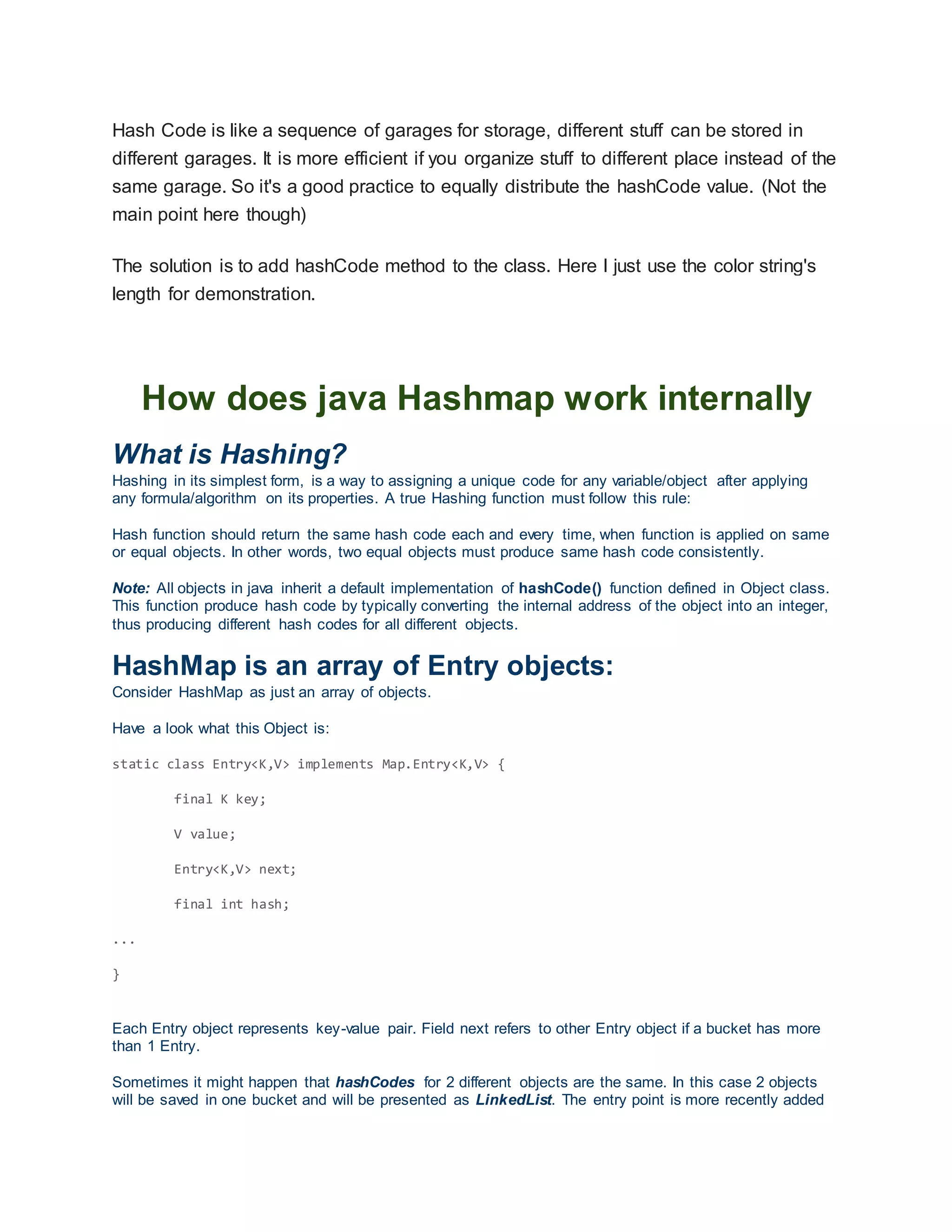 Hash Code is like a sequence of garages for storage, different stuff can be stored in
different garages. It is more efficient if you organize stuff to different place instead of the
same garage. So it's a good practice to equally distribute the hashCode value. (Not the
main point here though)
The solution is to add hashCode method to the class. Here I just use the color string's
length for demonstration.
How does java Hashmap work internally
What is Hashing?
Hashing in its simplest form, is a way to assigning a unique code for any variable/object after applying
any formula/algorithm on its properties. A true Hashing function must follow this rule:
Hash function should return the same hash code each and every time, when function is applied on same
or equal objects. In other words, two equal objects must produce same hash code consistently.
Note: All objects in java inherit a default implementation of hashCode() function defined in Object class.
This function produce hash code by typically converting the internal address of the object into an integer,
thus producing different hash codes for all different objects.
HashMap is an array of Entry objects:
Consider HashMap as just an array of objects.
Have a look what this Object is:
static class Entry<K,V> implements Map.Entry<K,V> {
final K key;
V value;
Entry<K,V> next;
final int hash;
...
}
Each Entry object represents key-value pair. Field next refers to other Entry object if a bucket has more
than 1 Entry.
Sometimes it might happen that hashCodes for 2 different objects are the same. In this case 2 objects
will be saved in one bucket and will be presented as LinkedList. The entry point is more recently added
 
