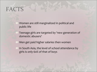 Women are still marginalized in political and public life Teenage girls are targeted by 'new generation of domestic abusers' Men get paid higher salaries then women In South Asia, the level of school attendance by girls is only 60% of that of boys FACTS