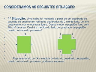 CONSIDERAMOS AS SEGUINTES SITUAÇÕES:


   1ª Situação: Uma caixa foi montada a partir de um quadrado de
    papelão de onde foram retirados quadrados de 2 cm de lado, um em
    cada canto, como mostra a figura. Desse modo, o papelão ficou com
    48 cm² de área. Qual é a medida do lado do quadrado de papelão
    usado no início do processo?
                 x                           2         2
                                            2        2 2

         x           x

                                            2         2
                 x                           2      2
       Representando por X a medida do lado do quadrado de papelão,
    usado no início do processo, podemos escrever:
 