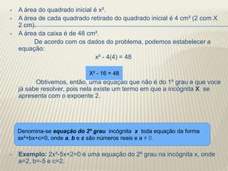    A área do quadrado inicial é x².
   A área de cada quadrado retirado do quadrado inicial é 4 cm² (2 com X
    2 cm).
   A área da caixa é de 48 cm².
         De acordo com os dados do problema, podemos estabelecer a
    equação:
                                x² - 4(4) = 48

                             X² - 16 = 48
          Obtivemos, então, uma equação que não é do 1º grau e que voce
    já sabe resolver, pois nela existe um termo em que a incógnita X se
    apresenta com o expoente 2.




    Denomina-se equação do 2º grau incógnita x toda equação da forma
    ax²+bx+c=0, onde a, b e c são números reais e a ≠ 0.

   Exemplo: 2x²-5x+2=0 é uma equação do 2º grau na incógnita x, onde
    a=2, b=-5 e c=2.
 