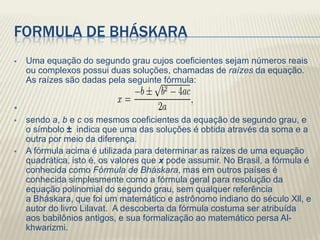 FORMULA DE BHÁSKARA
   Uma equação do segundo grau cujos coeficientes sejam números reais
    ou complexos possui duas soluções, chamadas de raízes da equação.
    As raízes são dadas pela seguinte fórmula:



   sendo a, b e c os mesmos coeficientes da equação de segundo grau, e
    o símbolo ± indica que uma das soluções é obtida através da soma e a
    outra por meio da diferença.
   A fórmula acima é utilizada para determinar as raízes de uma equação
    quadrática, isto é, os valores que x pode assumir. No Brasil, a fórmula é
    conhecida como Fórmula de Bháskara, mas em outros países é
    conhecida simplesmente como a fórmula geral para resolução da
    equação polinomial do segundo grau, sem qualquer referência
    a Bháskara, que foi um matemático e astrônomo indiano do século Xll, e
    autor do livro Lilavat. A descoberta da fórmula costuma ser atribuída
    aos babilônios antigos, e sua formalização ao matemático persa Al-
    khwarizmi.
 