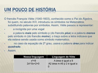 UM POUCO DE HISTÓRIA
O francês François Viète (1540-1603), conhecido como o Pai da Álgebra,
   foi quem, no século XVI, introduziu os símbolos na Matemática,
   substituindo palavras por símbolos. Assim, Viète passou a representar:
       a incógnita por uma vogal
       a palavra mais pelo símbolo p (do francês plus) e a palavra menos
   pelo símbolo m (do francês moins); o traço sobre a letra indicava que
   ela estava sendo usada como símbolo matematico.
        no caso da equação de 2º grau, usava a palavra área para indicar
   quadrado.
 Assim:


               Nossa linguagem        Linguagem de Viète
                      x²=9              A área é igual a 9
                  2x²-5x+2=0       A2 área m A5 p 2 é igual a
                                   0
 