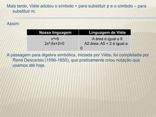 Mais tarde, Viète adotou o símbolo + para substituir p e o símbolo – para
  substituir m.

Assim:

                Nossa linguagem             Linguagem de Viète
                       x²=9                   A área é igual a 9
                   2x²-5x+2=0             A2 área- A5 + 2 é igual a
                                      0
A passagem para álgebra simbólica, iniciada por Viète, foi completada por
   René Descartes (1596-1650), que praticamente criou notação que
   usamos até hoje.
 