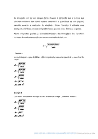 LER A 2/2 A LER – LITERACIAS E COMUNICAÇÃO MATEMÁTICA | Biblioteca Escolar de Cuba
Da discussão com os teus colegas, terão chegado à conclusão que a fórmula que
tentaram encontrar tem como objetivo determinar a quantidade de suor (líquido)
expelido durante a realização de atividades físicas. Também é utilizada para
acompanhamento de pessoas com problemas de ganho e perda de massa corpórea.
Assim, a resposta à questão 2, a expressão utilizada na determinação da área superficial
do corpo de um humano adulto em metros quadrados é dada por:
Exemplo 1
Um indivíduo com massa de 82 kg e 1,86 metros de altura possui a seguinte área superficial do
corpo:
Exemplo 2
Qual a área da superfície do corpo de uma mulher com 65 kg e 1,68 metros de altura.
 