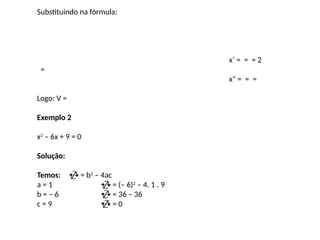 Substituindo na fórmula:
x’ = = = 2
=
x" = = =
Logo: V =
Exemplo 2
x2
– 6x + 9 = 0
Solução:
Temos:  = b2
– 4ac
a = 1  = (– 6)2
– 4. 1 . 9
b = – 6  = 36 – 36
c = 9  = 0
 