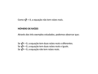 Como  < 0, a equação não tem raízes reais.
NÚMERO DE RAÍZES
Através dos três exemplos estudados, podemos observar que:
Se  > 0, a equação tem duas raízes reais e diferentes.
Se  = 0, a equação tem duas raízes reais e iguais.
Se  < 0, a equação não tem raízes reais.
 