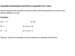 EQUAÇÕES FRACIONÁRIAS REDUTÍVEIS A EQUAÇÕES DO 2º GRAU
Nessas equações (há incógnita no denominador), devemos garantir que nenhum dos
denominadores se anule.
Exemplos:
a) x + = 7 (x ≠ 0)
b) + = (x ≠ 0 e x ≠ 1)
c) – = 2 (x ≠ 1 e x ≠ –)
Vejamos, através de exemplos, como se resolvem as equações fracionárias.
 