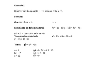 Exemplo 2
Resolver em R a equação + = 4 sendo x ≠ 0 e x ≠ 1.
Solução:
O m.m.c. é x(x – 1) + =
Eliminando os denominadores 4x2
+ (x – 1) (x – 10) = 4x2
– 4x
4x2
+ x2
– 11x + 10 – 4x2
+ 4x = 0
Transpondo e reduzindo x2
– 11x + 4x + 10 = 0
x2
– 7x + 10 = 0
Temos:  = b2
– 4ac
a = 1  = (– 7)2
– 4. 1 . 10
b = – 7  = 49 – 40
c = 10  = 9
 