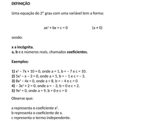 DEFINIÇÃO
Uma equação do 2º grau com uma variável tem a forma:
ax2
+ bx + c = 0 (a ≠ 0)
sendo:
x a incógnita,
a, b e c números reais, chamados coeficientes.
Exemplos:
1) x2
– 7x + 10 = 0, onde a = 1, b = – 7 e c = 10.
2) 5x2
– x – 3 = 0, onde a = 5, b = – 1 e c = – 3.
3) 8x2
– 4x = 0, onde a = 8, b = – 4 e c = 0
4) – 3x2
+ 2 = 0, onde a = – 3, b = 0 e c = 2.
5) 9x2
= 0, onde a = 9, b = 0 e c = 0
Observe que:
a representa o coeficiente x2
.
b representa o coeficiente de x.
c representa o termo independente.
 
