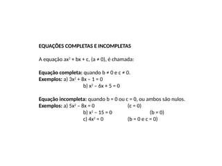 EQUAÇÕES COMPLETAS E INCOMPLETAS
A equação ax2
+ bx + c, (a ≠ 0), é chamada:
Equação completa: quando b ≠ 0 e c ≠ 0.
Exemplos: a) 3x2
+ 8x – 1 = 0
b) x2
– 6x + 5 = 0
Equação incompleta: quando b = 0 ou c = 0, ou ambos são nulos.
Exemplos: a) 5x2
– 8x = 0 (c = 0)
b) x2
– 15 = 0 (b = 0)
c) 4x2
= 0 (b = 0 e c = 0)
 