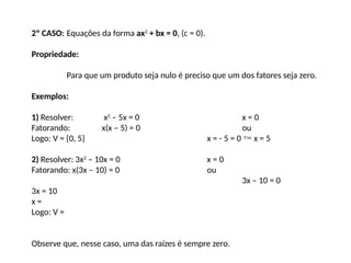 2º CASO: Equações da forma ax2
+ bx = 0, (c = 0).
Propriedade:
Para que um produto seja nulo é preciso que um dos fatores seja zero.
Exemplos:
1) Resolver: x2
– 5x = 0 x = 0
Fatorando: x(x – 5) = 0 ou
Logo: V = {0, 5} x = - 5 = 0  x = 5
2) Resolver: 3x2
– 10x = 0 x = 0
Fatorando: x(3x – 10) = 0 ou
3x – 10 = 0
3x = 10
x =
Logo: V =
Observe que, nesse caso, uma das raízes é sempre zero.
 