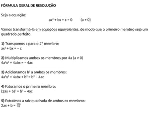FÓRMULA GERAL DE RESOLUÇÃO
Seja a equação:
ax2
+ bx + c = 0 (a ≠ 0)
Vamos transformá-la em equações equivalentes, de modo que o primeiro membro seja um
quadrado perfeito.
1) Transpomos c para o 2º membro:
ax2
+ bx = – c
2) Multiplicamos ambos os membros por 4a (a ≠ 0)
4a2
x2
+ 4abx = – 4ac
3) Adicionamos b2
a ambos os membros:
4a2
x2
+ 4abx + b2
= b2
– 4ac
4) Fatoramos o primeiro membro:
(2ax + b)2
= b2
– 4ac
5) Extraímos a raiz quadrada de ambos os membros:
2ax + b = 
 