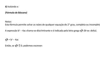 6) Isolando x:
(Fórmula de Báscara)
Notas:
Esta fórmula permite achar as raízes de qualquer equação do 2º grau, completa ou incompleta
A expressão b2
– 4ac chama-se discriminante e é indicada pela letra grega  (lê-se: delta).
 = b2
– 4ac
Então, se   0, podemos escrever:
 