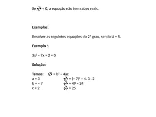 Se  < 0, a equação não tem raízes reais.
Exemplos:
Resolver as seguintes equações do 2º grau, sendo U = R.
Exemplo 1
3x2
– 7x + 2 = 0
Solução:
Temos:  = b2
– 4ac
a = 3  = (– 7)2
– 4. 3 . 2
b = – 7  = 49 – 24
c = 2  = 25
 