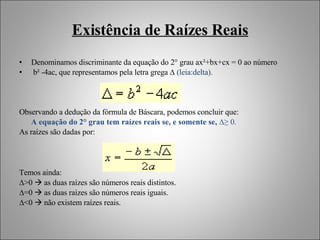 Existência de Raízes Reais Denominamos discriminante da equação do 2° grau ax²+bx+cx = 0 ao número b² -4ac, que representamos pela letra grega ∆  (leia:delta). Observando a dedução da fórmula de Báscara, podemos concluir que: A equação do 2° grau tem raízes reais se, e somente se,  ∆≥ 0. As raízes são dadas por: Temos ainda:  ∆ >0    as duas raízes são números reais distintos. ∆ =0    as duas raízes são números reais iguais. ∆ <0    não existem raízes reais. 