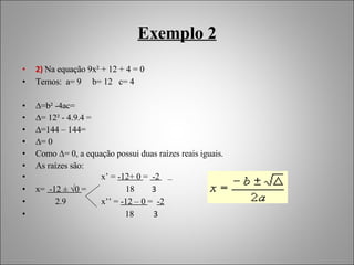Exemplo 2 2)   Na equação 9x² + 12 + 4 = 0  Temos:  a= 9  b= 12  c= 4 ∆ =b² -4ac=  ∆ = 12² - 4.9.4 = ∆ =144 – 144= ∆ = 0 Como ∆= 0, a equação possui duas raízes reais iguais. As raízes são: x’ =  -12+ 0  =  -2  x=  -12 ± √0  =  18  3 2.9  x’’ =  -12 – 0  =  -2 18   3 