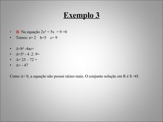 Exemplo 3 3)  Na equação 2x² + 5x  + 9 =0 Temos: a= 2  b=5  c= 9 ∆ =b² -4ac=  ∆ =5² - 4 .2. 9= ∆ = 25 – 72 = ∆ = - 47 Como ∆< 0, a equação não possui raízes reais. O conjunto solução em R é S =Ø. 