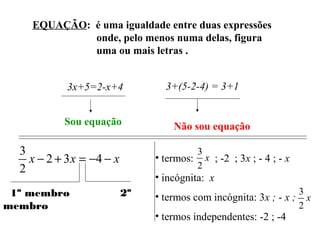 EQUAÇÃO: é uma igualdade entre duas expressões
onde, pelo menos numa delas, figura
uma ou mais letras .
3x+5=2-x+4
Sou equação
3+(5-2-4) = 3+1
Não sou equação
xxx −−=+− 432
2
3
1º membro 2º
membro
• termos: ; -2 ; 3x ; - 4 ; - x
• incógnita: x
• termos com incógnita: 3x ; - x ;
• termos independentes: -2 ; -4
x
2
3
x
2
3
 