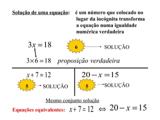 Solução de uma equação: é um número que colocado no
lugar da incógnita transforma
a equação numa igualdade
numérica verdadeira
183 =x 6 SOLUÇÃO
verdadeiraproposição1863 =×
127 =+x 1520 =− x
5 SOLUÇÃO 5 SOLUÇÃO
Equações equivalentes: 127 =+x ⇔ 1520 =− x
Mesmo conjunto solução
 