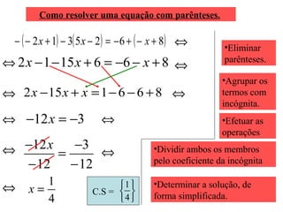 ( ) ( ) ( )8625312 +−+−=−−+−− xxx
Como resolver uma equação com parênteses.
⇔
⇔ •Eliminar
parênteses.8661512 +−−=+−− xxx
•Agrupar os
termos com
incógnita.
⇔
⇔ 8661152 +−−=+− xxx ⇔
⇔ •Efetuar as
operações
312 −=− x
⇔ •Dividir ambos os membros
pelo coeficiente da incógnita
⇔
12
3
12
12
−
−
=
−
− x
⇔
4
1
=x •Determinar a solução, de
forma simplificada.C.S =






4
1
⇔
 