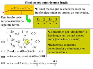 Esta fração pode
ser apresentada da
seguinte forma 2
3
2
5
2
2
2
3
++−
xx
Sinal menos antes de uma fração
2
3523 −−+−
−
xx •O sinal menos que se encontra antes da
fração afeta todos os termos do numerador.
⇔
⇔
1(2) (6) (3) (3)
22
1
8
3
21 xx
+−=
−
⇔
⇔
7
43
7
43
437
348234
334842
−=⇔
−
=⇔=−
−+−=−−
+−=−
xxx
xx
xx
⇔
⇔
⇔
⇔
2
1
8
3
21 xx −
−=
− •Começamos por “desdobrar” a
fração que tem o sinal menos
antes.(atenção aos sinais!)
•Reduzimos ao mesmo
denominador e eliminamos os
denominadores.
 