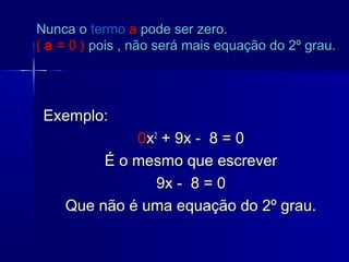Exemplo:Exemplo:
00xx22
+ 9x - 8 = 0+ 9x - 8 = 0
É o mesmo que escreverÉ o mesmo que escrever
9x - 8 = 09x - 8 = 0
Que não é uma equação do 2º grau.Que não é uma equação do 2º grau.
Nunca oNunca o termotermo aa pode ser zero.pode ser zero.
(( aa = 0 )= 0 ) pois , não será mais equação do 2º grau.pois , não será mais equação do 2º grau.
 