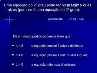 Uma equação do 2º grau pode ter noUma equação do 2º grau pode ter no máximomáximo duasduas
raízes (por isso é uma equação do 2º grau).raízes (por isso é uma equação do 2º grau).
De um modo prático podemos dizer que:De um modo prático podemos dizer que:
 ∆∆ > 0> 0 a equação possui 2 raízesa equação possui 2 raízes distintas;distintas;
 ∆∆ = 0= 0 a equação possui 1 raíz ou duas iguais;a equação possui 1 raíz ou duas iguais;
 ∆∆ < 0< 0 a equação não possui raíz(es).a equação não possui raíz(es).
Lembrando: ∆ = b2 – 4ac
 